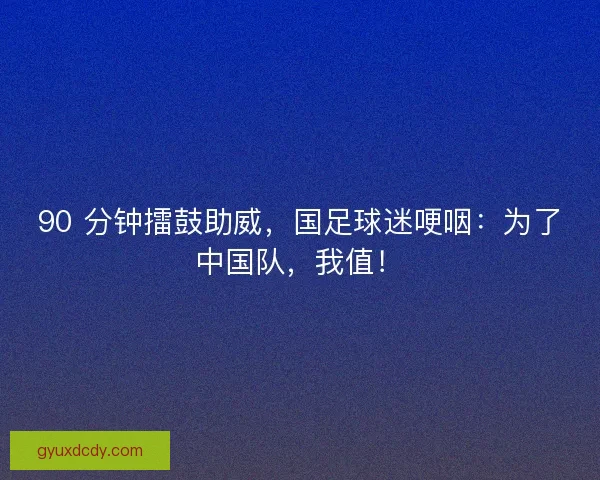 90 分钟擂鼓助威，国足球迷哽咽：为了中国队，我值！