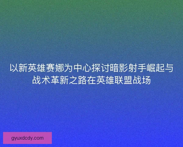 以新英雄赛娜为中心探讨暗影射手崛起与战术革新之路在英雄联盟战场