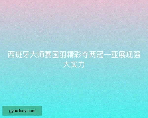 西班牙大师赛国羽精彩夺两冠一亚展现强大实力